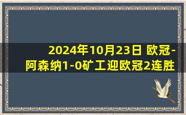 2024年10月23日 欧冠-阿森纳1-0矿工迎欧冠2连胜 马丁内利造乌龙特罗萨德失点